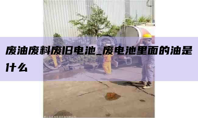 廢油廢料廢舊電池_廢電池里面的油是什么